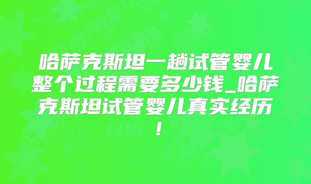 哈萨克斯坦一趟试管婴儿整个过程需要多少钱_哈萨克斯坦试管婴儿真实经历！