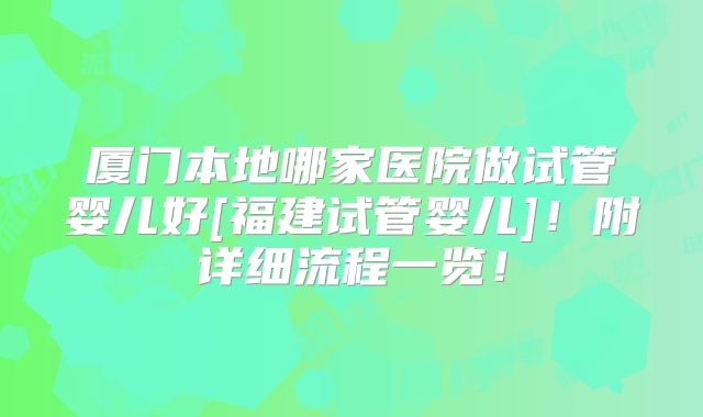 厦门本地哪家医院做试管婴儿好[福建试管婴儿]！附详细流程一览！