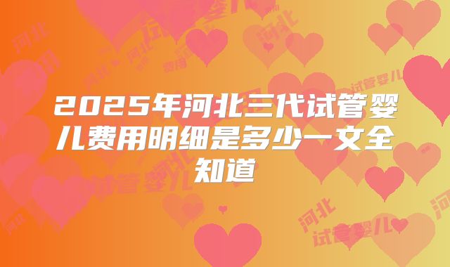 2025年河北三代试管婴儿费用明细是多少一文全知道