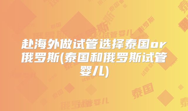 赴海外做试管选择泰国or俄罗斯(泰国和俄罗斯试管婴儿)
