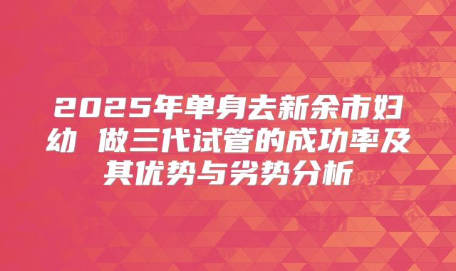 2025年单身去新余市妇幼 做三代试管的成功率及其优势与劣势分析