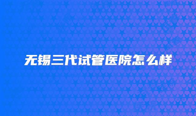 无锡三代试管医院怎么样