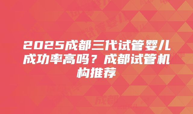2025成都三代试管婴儿成功率高吗？成都试管机构推荐