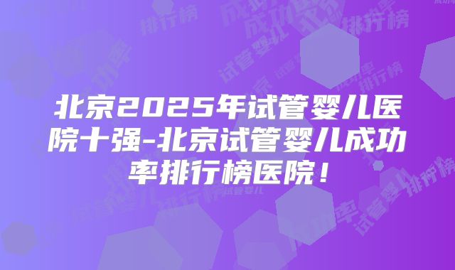 北京2025年试管婴儿医院十强-北京试管婴儿成功率排行榜医院！