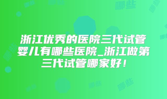浙江优秀的医院三代试管婴儿有哪些医院_浙江做第三代试管哪家好!