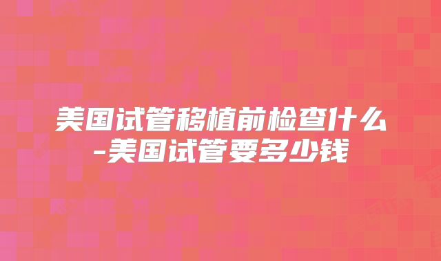 美国试管移植前检查什么-美国试管要多少钱