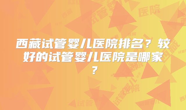 西藏试管婴儿医院排名？较好的试管婴儿医院是哪家？