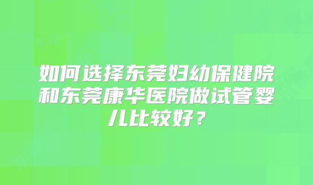 如何选择东莞妇幼保健院和东莞康华医院做试管婴儿比较好?