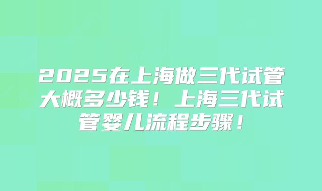 2025在上海做三代试管大概多少钱!上海三代试管婴儿流程步骤!