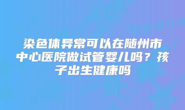 染色体异常可以在随州市中心医院做试管婴儿吗？孩子出生健康吗