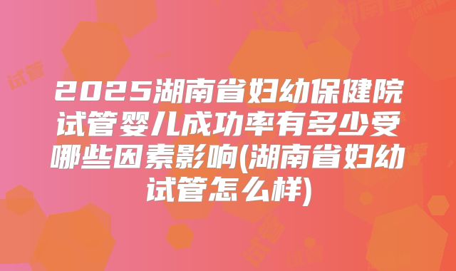 2025湖南省妇幼保健院试管婴儿成功率有多少受哪些因素影响(湖南省妇幼试管怎么样)