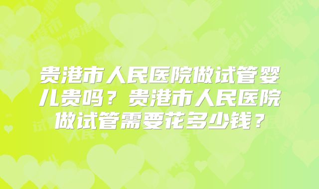 贵港市人民医院做试管婴儿贵吗?贵港市人民医院做试管需要花多少钱?