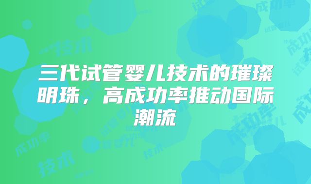 三代试管婴儿技术的璀璨明珠，高成功率推动国际潮流