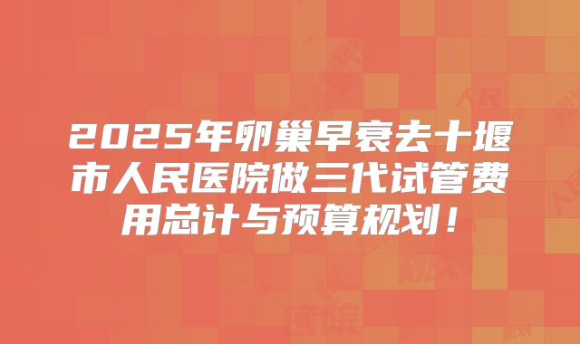 2025年卵巢早衰去十堰市人民医院做三代试管费用总计与预算规划！