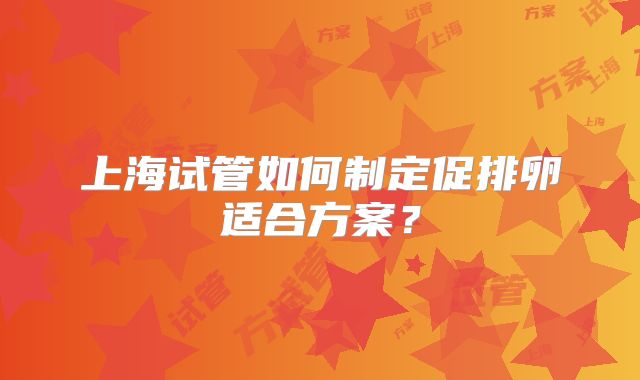 上海试管如何制定促排卵适合方案？