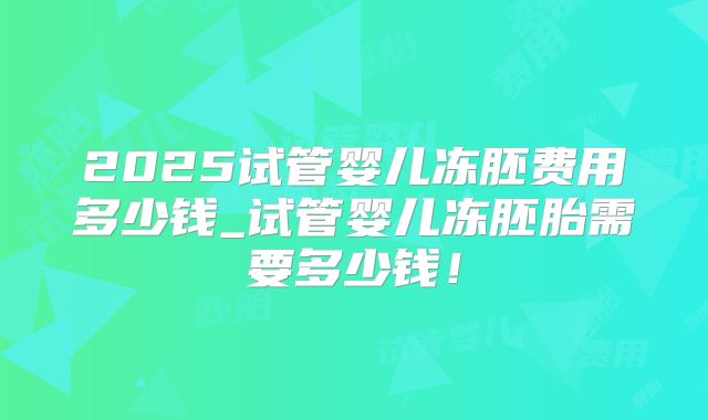 2025试管婴儿冻胚费用多少钱_试管婴儿冻胚胎需要多少钱！