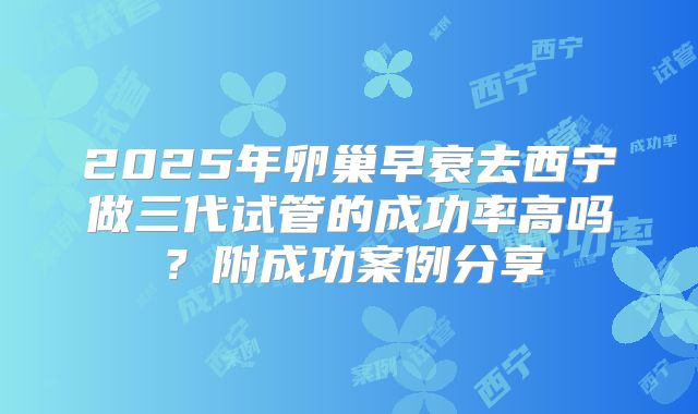 2025年卵巢早衰去西宁做三代试管的成功率高吗？附成功案例分享