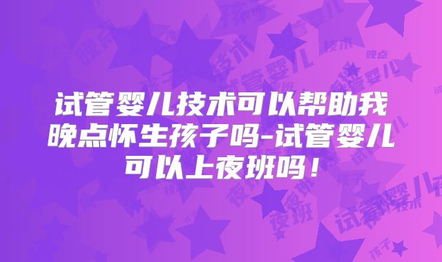 试管婴儿技术可以帮助我晚点怀生孩子吗-试管婴儿可以上夜班吗!