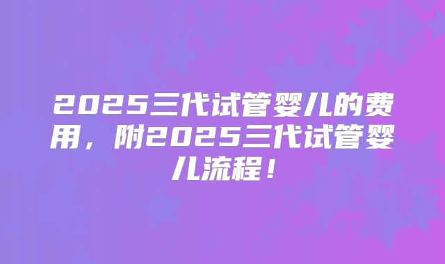 2025三代试管婴儿的费用，附2025三代试管婴儿流程！