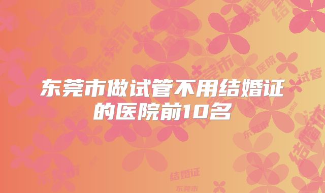 东莞市做试管不用结婚证的医院前10名