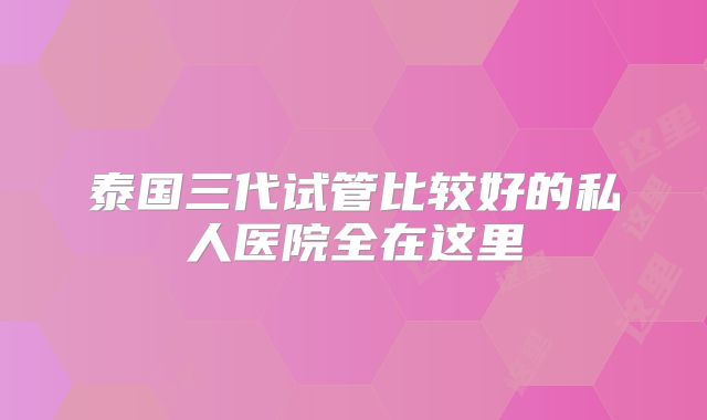 泰国三代试管比较好的私人医院全在这里