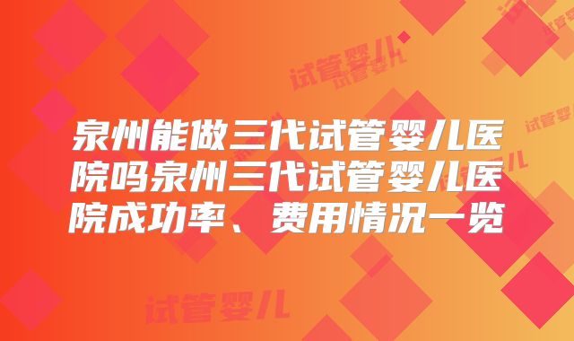 泉州能做三代试管婴儿医院吗泉州三代试管婴儿医院成功率、费用情况一览