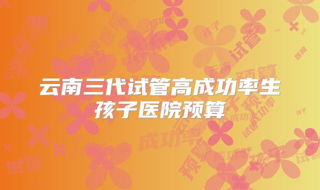 云南三代试管高成功率生孩子医院预算