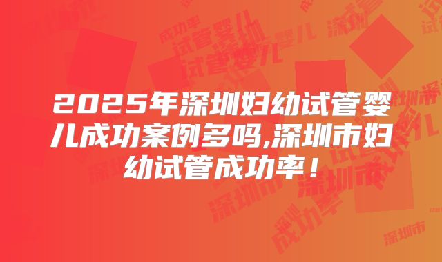 2025年深圳妇幼试管婴儿成功案例多吗,深圳市妇幼试管成功率!