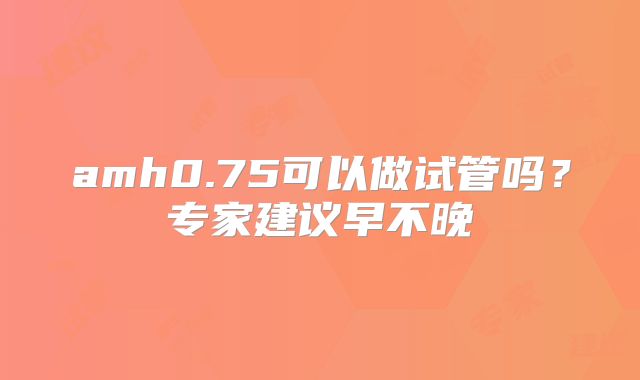 amh0.75可以做试管吗?专家建议早不晚