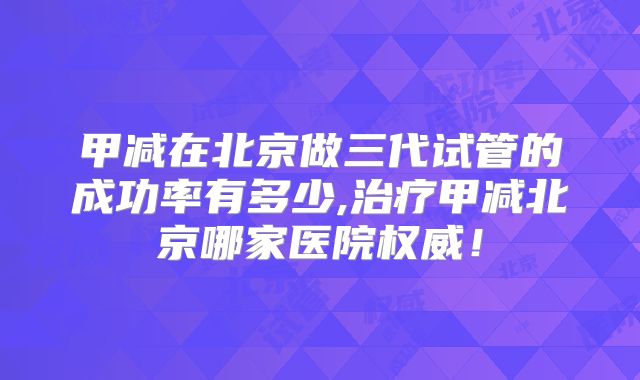 甲减在北京做三代试管的成功率有多少,治疗甲减北京哪家医院权威！
