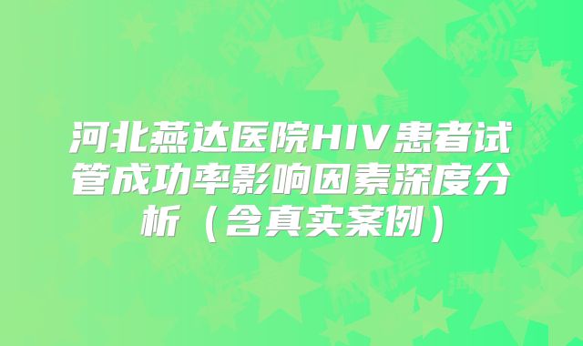 河北燕达医院HIV患者试管成功率影响因素深度分析(含真实案例)
