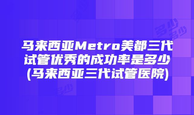 马来西亚Metro美都三代试管优秀的成功率是多少(马来西亚三代试管医院)