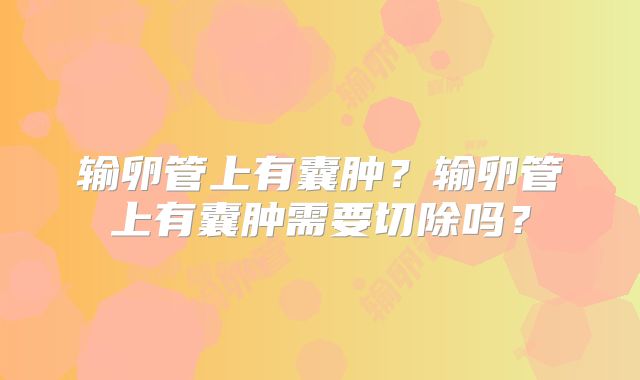 输卵管上有囊肿？输卵管上有囊肿需要切除吗？