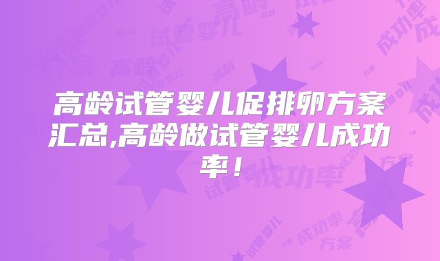 高龄试管婴儿促排卵方案汇总,高龄做试管婴儿成功率!