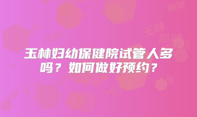 玉林妇幼保健院试管人多吗？如何做好预约？