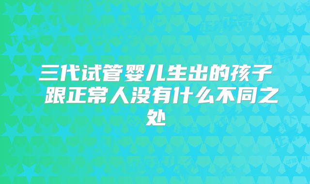 三代试管婴儿生出的孩子 跟正常人没有什么不同之处