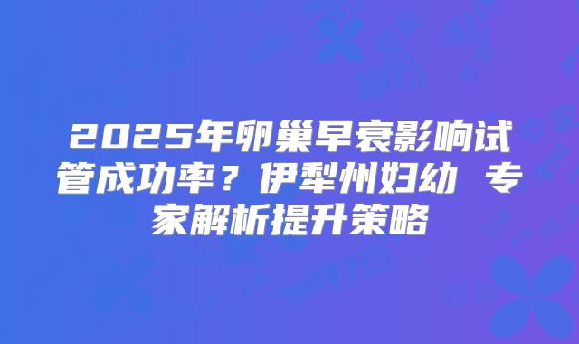 2025年卵巢早衰影响试管成功率？伊犁州妇幼 专家解析提升策略