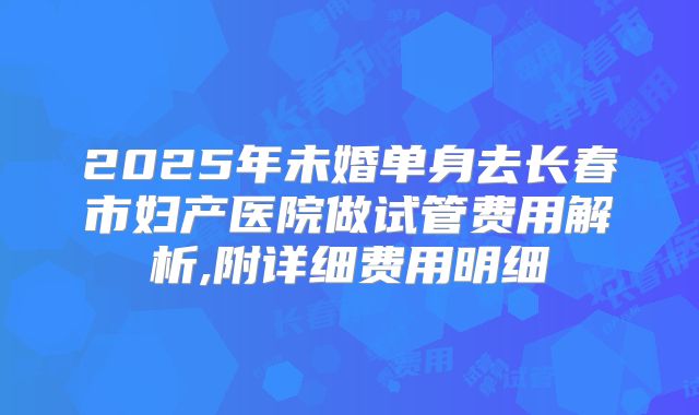 2025年未婚单身去长春市妇产医院做试管费用解析,附详细费用明细