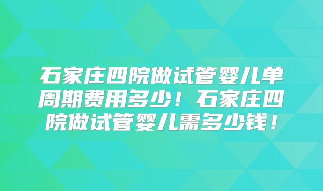 石家庄四院做试管婴儿单周期费用多少！石家庄四院做试管婴儿需多少钱！