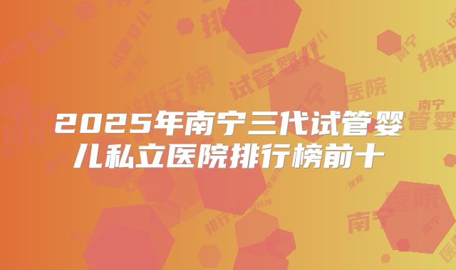 2025年南宁三代试管婴儿私立医院排行榜前十
