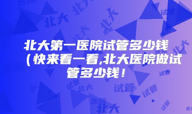 北大第一医院试管多少钱(快来看一看,北大医院做试管多少钱!
