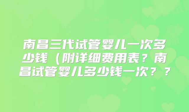 南昌三代试管婴儿一次多少钱（附详细费用表？南昌试管婴儿多少钱一次？？