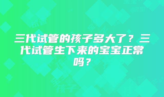 三代试管的孩子多大了?三代试管生下来的宝宝正常吗?