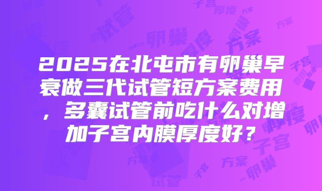 2025在北屯市有卵巢早衰做三代试管短方案费用，多囊试管前吃什么对增加子宫内膜厚度好？