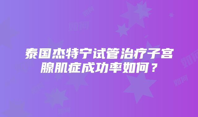 泰国杰特宁试管治疗子宫腺肌症成功率如何?