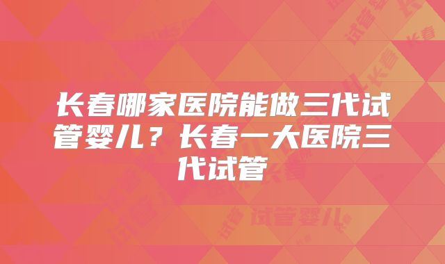长春哪家医院能做三代试管婴儿?长春一大医院三代试管