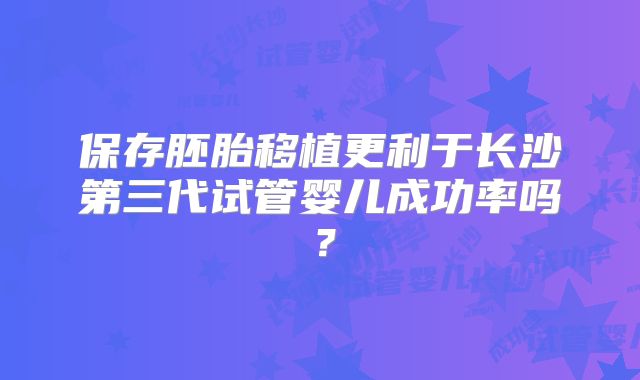 保存胚胎移植更利于长沙第三代试管婴儿成功率吗？
