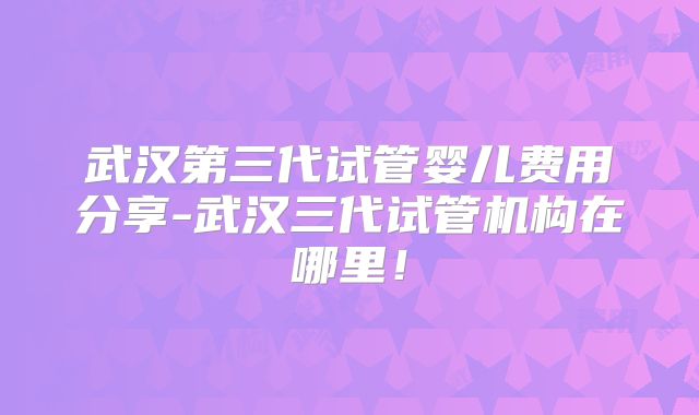 武汉第三代试管婴儿费用分享-武汉三代试管机构在哪里！