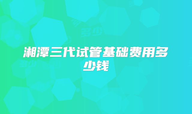 湘潭三代试管基础费用多少钱