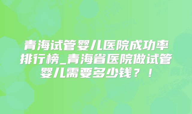 青海试管婴儿医院成功率排行榜_青海省医院做试管婴儿需要多少钱?!